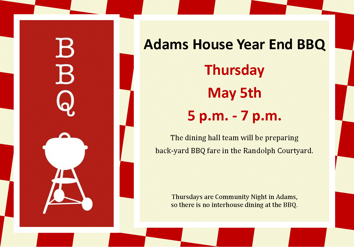 Adams House Year End BBQ Thursday May 5th 5 p.m. - 7 p.m. The dining hall team will be preparing   back-yard BBQ fare in the Randolph Courtyard.