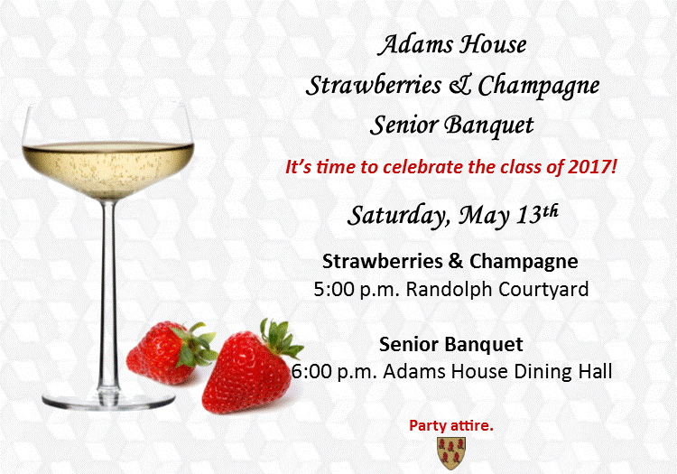 Adams House Strawberries & Champagne Senior Banquet  It’s time to celebrate the class of 2016!  Saturday, May 14th  Strawberries & Champagne 5:00 p.m. Randolph Courtyard  Senior Banquet 6:00 p.m. Adams House Dining Hall  Party attire appropriate.