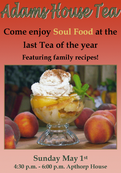 Adams House Tea Come enjoy Soul Food at the  last Tea of the year  Featuring family recipes!  Sunday May 1st  4:30 p.m. - 6:00 p.m. Apthorp House